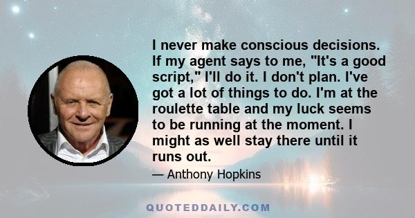 I never make conscious decisions. If my agent says to me, It's a good script, I'll do it. I don't plan. I've got a lot of things to do. I'm at the roulette table and my luck seems to be running at the moment. I might as 