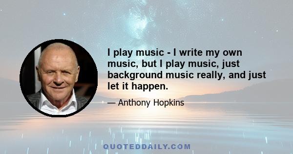 I play music - I write my own music, but I play music, just background music really, and just let it happen.