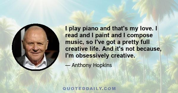 I play piano and that's my love. I read and I paint and I compose music, so I've got a pretty full creative life. And it's not because, I'm obsessively creative.