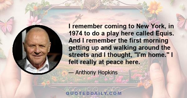 I remember coming to New York, in 1974 to do a play here called Equis. And I remember the first morning getting up and walking around the streets and I thought, I'm home. I felt really at peace here.