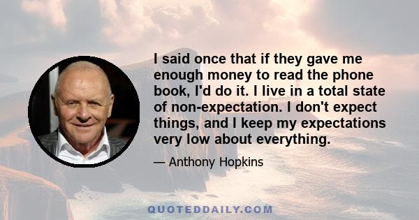 I said once that if they gave me enough money to read the phone book, I'd do it. I live in a total state of non-expectation. I don't expect things, and I keep my expectations very low about everything.