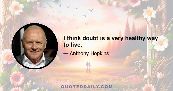 I think doubt is a very healthy way to live.