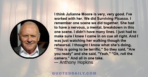 I think Julianne Moore is very, very good. I've worked with her. We did Surviving Picasso. I remember one scene we did together. She had to have a nervous, a mental, breakdown in this one scene. I didn't have many