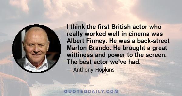 I think the first British actor who really worked well in cinema was Albert Finney. He was a back-street Marlon Brando. He brought a great wittiness and power to the screen. The best actor we've had.