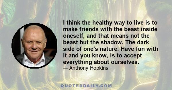 I think the healthy way to live is to make friends with the beast inside oneself, and that means not the beast but the shadow. The dark side of one's nature. Have fun with it and you know, is to accept everything about