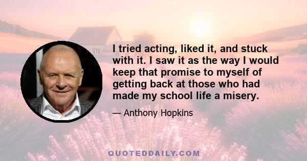 I tried acting, liked it, and stuck with it. I saw it as the way I would keep that promise to myself of getting back at those who had made my school life a misery.