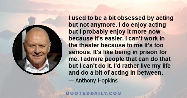 I used to be a bit obsessed by acting but not anymore. I do enjoy acting but I probably enjoy it more now because it's easier. I can't work in the theater because to me it's too serious. It's like being in prison for