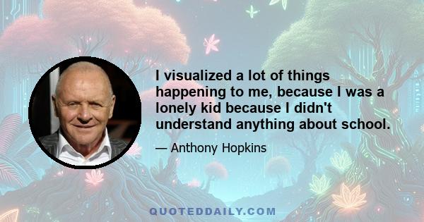 I visualized a lot of things happening to me, because I was a lonely kid because I didn't understand anything about school.