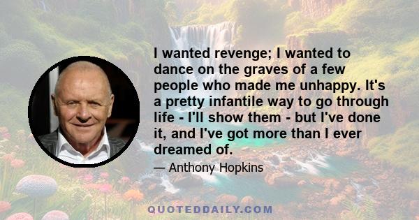 I wanted revenge; I wanted to dance on the graves of a few people who made me unhappy. It's a pretty infantile way to go through life - I'll show them - but I've done it, and I've got more than I ever dreamed of.