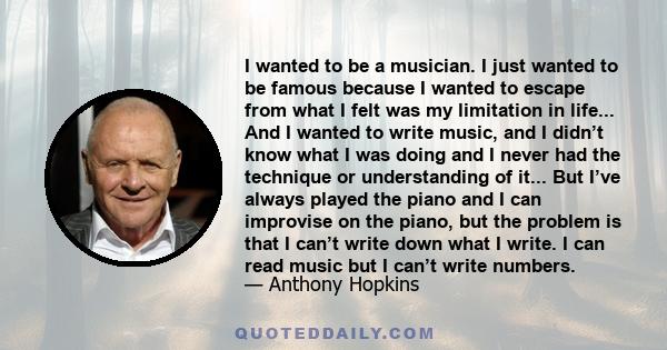 I wanted to be a musician. I just wanted to be famous because I wanted to escape from what I felt was my limitation in life... And I wanted to write music, and I didn’t know what I was doing and I never had the