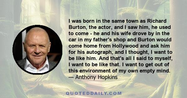 I was born in the same town as Richard Burton, the actor, and I saw him, he used to come - he and his wife drove by in the car in my father's shop and Burton would come home from Hollywood and ask him for his autograph, 