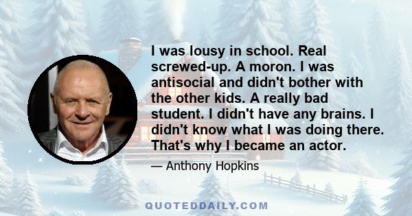 I was lousy in school. Real screwed-up. A moron. I was antisocial and didn't bother with the other kids. A really bad student. I didn't have any brains. I didn't know what I was doing there. That's why I became an actor.