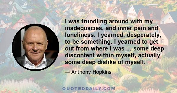 I was trundling around with my inadequacies, and inner pain and loneliness. I yearned, desperately, to be something. I yearned to get out from where I was ... some deep discontent within myself, actually some deep