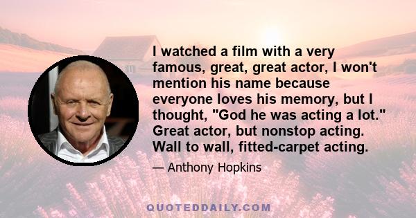 I watched a film with a very famous, great, great actor, I won't mention his name because everyone loves his memory, but I thought, God he was acting a lot. Great actor, but nonstop acting. Wall to wall, fitted-carpet