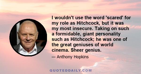 I wouldn't use the word 'scared' for my role as Hitchcock, but it was my most insecure. Taking on such a formidable, giant personality such as Hitchcock; he was one of the great geniuses of world cinema. Sheer genius.