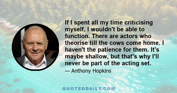 If I spent all my time criticising myself, I wouldn't be able to function. There are actors who theorise till the cows come home. I haven't the patience for them. It's maybe shallow, but that's why I'll never be part of 