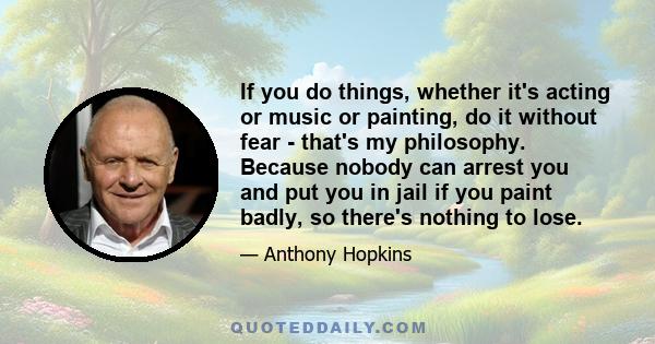 If you do things, whether it's acting or music or painting, do it without fear - that's my philosophy. Because nobody can arrest you and put you in jail if you paint badly, so there's nothing to lose.