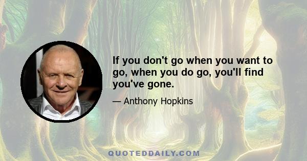 If you don't go when you want to go, when you do go, you'll find you've gone.