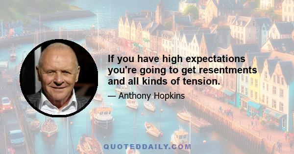 If you have high expectations you're going to get resentments and all kinds of tension.