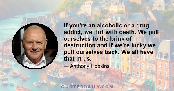 If you’re an alcoholic or a drug addict, we flirt with death. We pull ourselves to the brink of destruction and if we’re lucky we pull ourselves back. We all have that in us.