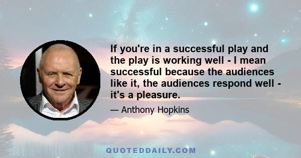 If you're in a successful play and the play is working well - I mean successful because the audiences like it, the audiences respond well - it's a pleasure.