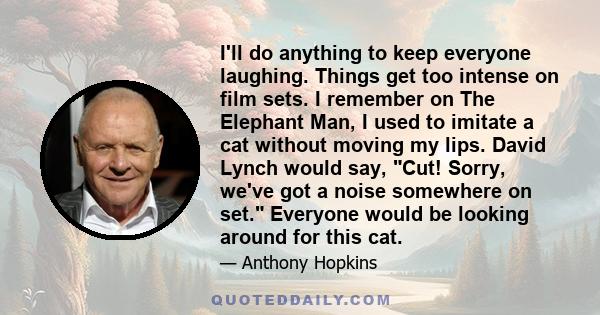 I'll do anything to keep everyone laughing. Things get too intense on film sets. I remember on The Elephant Man, I used to imitate a cat without moving my lips. David Lynch would say, Cut! Sorry, we've got a noise