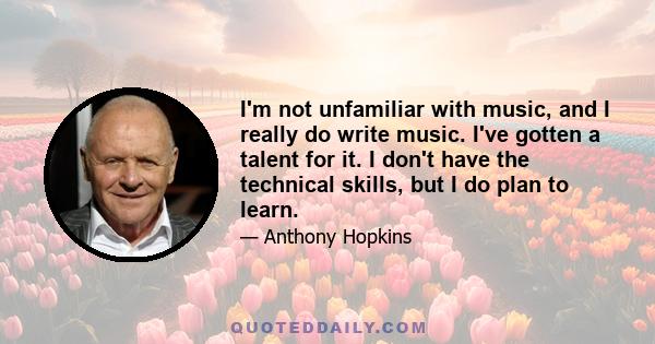 I'm not unfamiliar with music, and I really do write music. I've gotten a talent for it. I don't have the technical skills, but I do plan to learn.