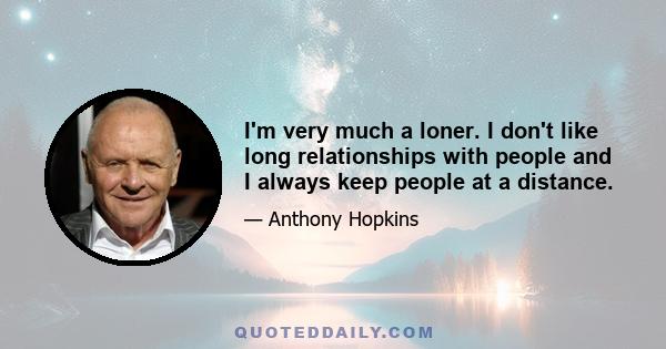 I'm very much a loner. I don't like long relationships with people and I always keep people at a distance.