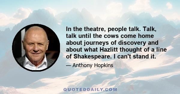 In the theatre, people talk. Talk, talk until the cows come home about journeys of discovery and about what Hazlitt thought of a line of Shakespeare. I can't stand it.