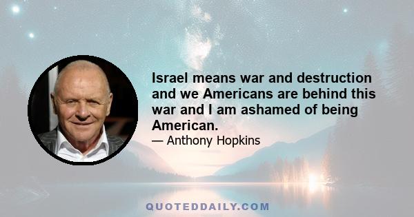 Israel means war and destruction and we Americans are behind this war and I am ashamed of being American.