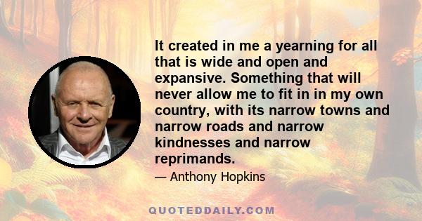 It created in me a yearning for all that is wide and open and expansive. Something that will never allow me to fit in in my own country, with its narrow towns and narrow roads and narrow kindnesses and narrow reprimands.