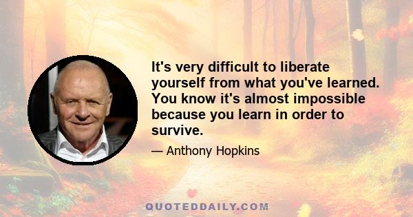 It's very difficult to liberate yourself from what you've learned. You know it's almost impossible because you learn in order to survive.