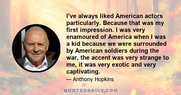 I've always liked American actors particularly. Because that was my first impression. I was very enamoured of America when I was a kid because we were surrounded by American soldiers during the war, the accent was very