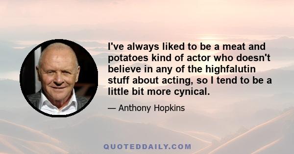 I've always liked to be a meat and potatoes kind of actor who doesn't believe in any of the highfalutin stuff about acting, so I tend to be a little bit more cynical.