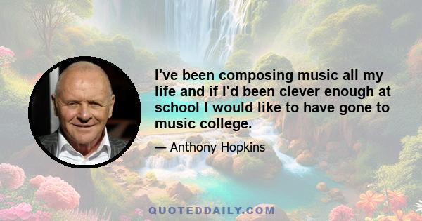 I've been composing music all my life and if I'd been clever enough at school I would like to have gone to music college.