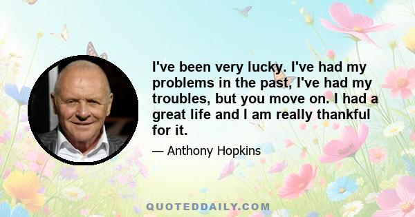 I've been very lucky. I've had my problems in the past, I've had my troubles, but you move on. I had a great life and I am really thankful for it.