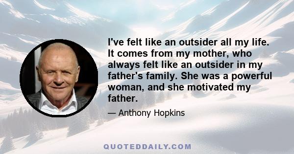 I've felt like an outsider all my life. It comes from my mother, who always felt like an outsider in my father's family. She was a powerful woman, and she motivated my father.