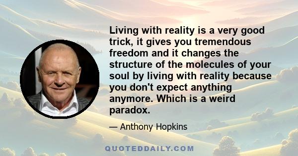 Living with reality is a very good trick, it gives you tremendous freedom and it changes the structure of the molecules of your soul by living with reality because you don't expect anything anymore. Which is a weird