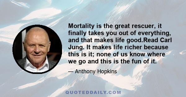 Mortality is the great rescuer, it finally takes you out of everything, and that makes life good.Read Carl Jung. It makes life richer because this is it; none of us know where we go and this is the fun of it.