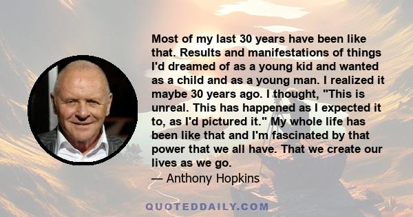 Most of my last 30 years have been like that. Results and manifestations of things I'd dreamed of as a young kid and wanted as a child and as a young man. I realized it maybe 30 years ago. I thought, This is unreal.