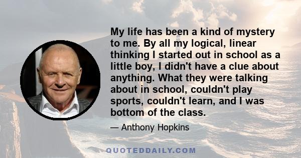 My life has been a kind of mystery to me. By all my logical, linear thinking I started out in school as a little boy, I didn't have a clue about anything. What they were talking about in school, couldn't play sports,