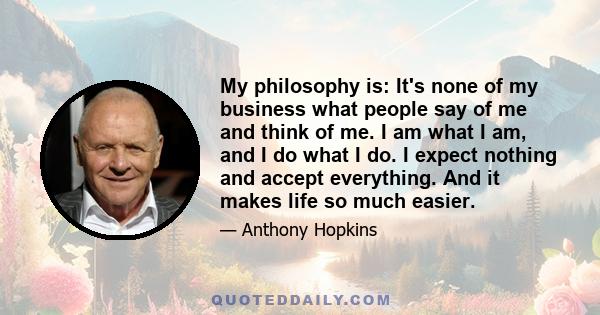 My philosophy is: It's none of my business what people say of me and think of me. I am what I am, and I do what I do. I expect nothing and accept everything. And it makes life so much easier.