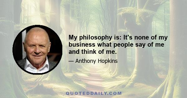 My philosophy is: It's none of my business what people say of me and think of me.