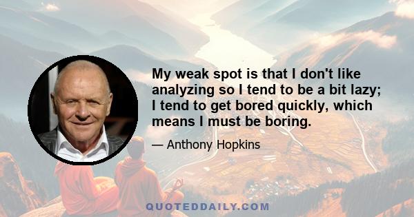 My weak spot is that I don't like analyzing so I tend to be a bit lazy; I tend to get bored quickly, which means I must be boring.