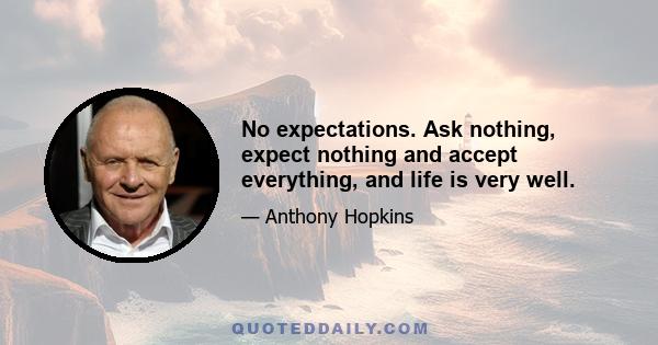 No expectations. Ask nothing, expect nothing and accept everything, and life is very well.