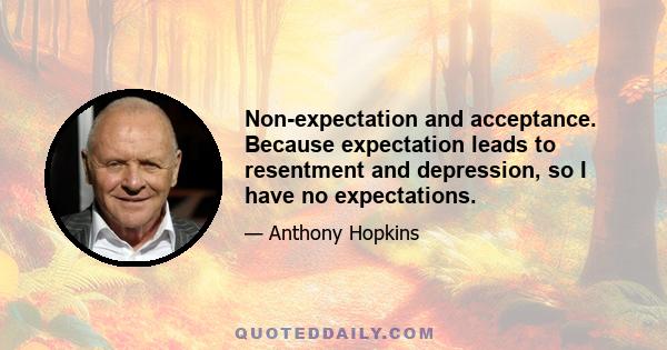 Non-expectation and acceptance. Because expectation leads to resentment and depression, so I have no expectations.