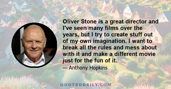 Oliver Stone is a great director and I've seen many films over the years, but I try to create stuff out of my own imagination. I want to break all the rules and mess about with it and make a different movie just for the 