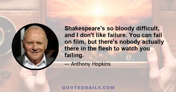 Shakespeare's so bloody difficult, and I don't like failure. You can fail on film, but there's nobody actually there in the flesh to watch you failing.