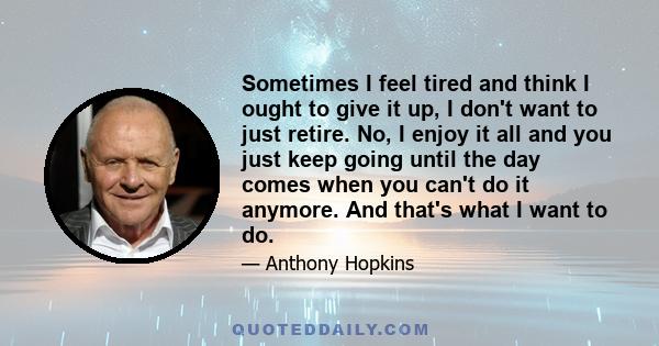 Sometimes I feel tired and think I ought to give it up, I don't want to just retire. No, I enjoy it all and you just keep going until the day comes when you can't do it anymore. And that's what I want to do.