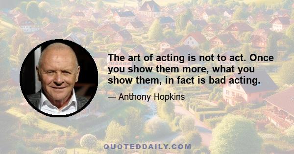 The art of acting is not to act. Once you show them more, what you show them, in fact is bad acting.